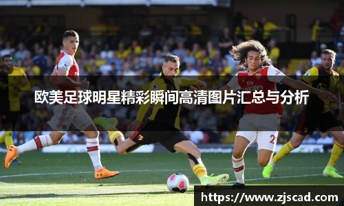 欧美足球明星精彩瞬间高清图片汇总与分析