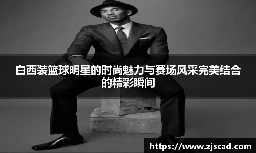 白西装篮球明星的时尚魅力与赛场风采完美结合的精彩瞬间